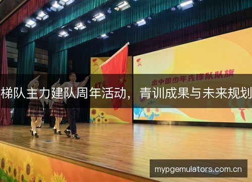 梯队主力建队周年活动,青训成果与未来规划 梯队主力建队周年活动,青训成果与未来规划