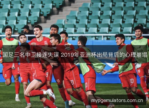 国足三名中卫接连失误 2019年亚洲杯出局背后的心理崩塌