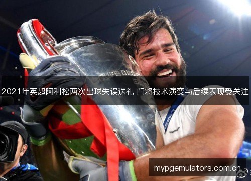 2021年英超阿利松两次出球失误送礼 门将技术演变与后续表现受关注 2021年英超阿利松两次出球失误送礼 门将技术演变与后续表现受关注